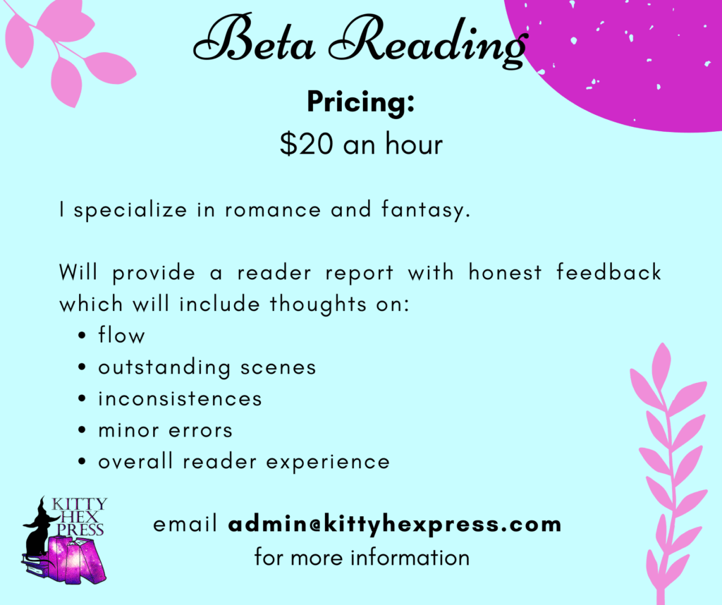 Beta Reading
Pricing: $20 an hour
I specialize in romance and fantasy.

Will provide a reader report with honest feedback which will include thoughts on:
flow
outstanding scenes
inconsistences
minor errors
overall reader experience
email admin@kittyhexpress.com 
for more information