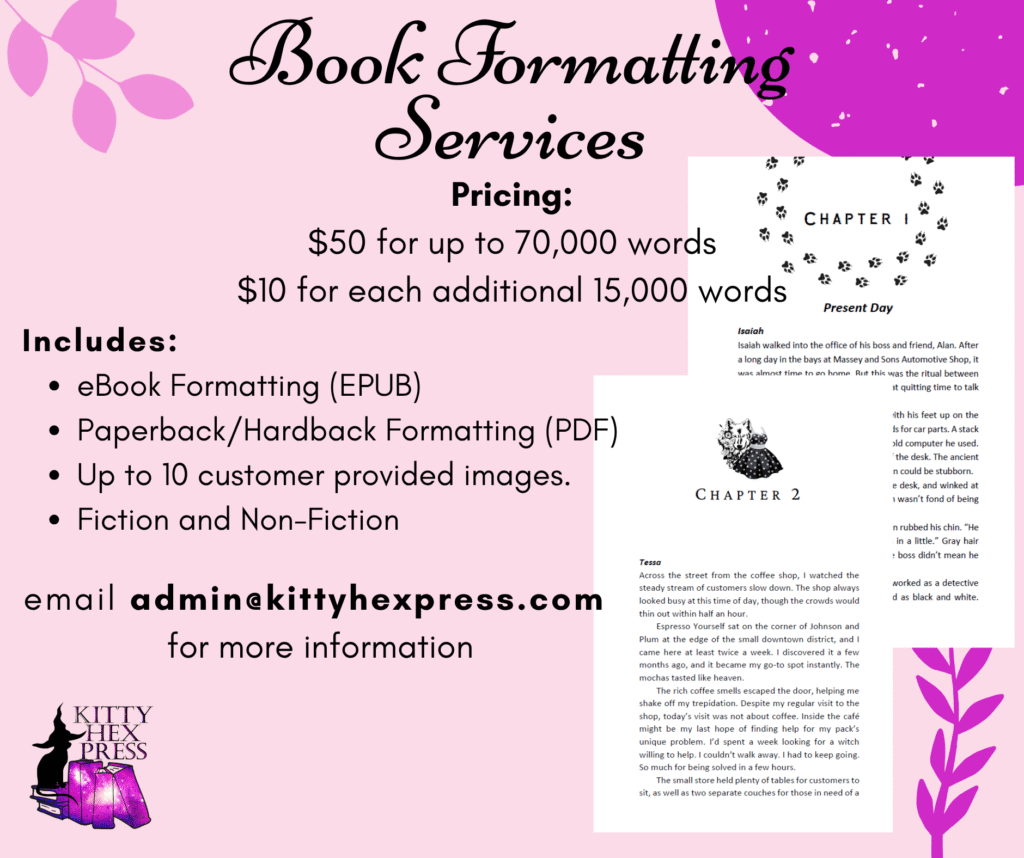 Book Formatting Services
Pricing:
$50 for up to 70,000 words
$10 for each additional 15,000 words
Includes:
eBook Formatting (EPUB)
Paperback/Hardback Formatting (PDF)
Up to 10 customer provided images. 
Fiction and Non-Fiction
mail admin@kittyhexpress.com 
for more information
